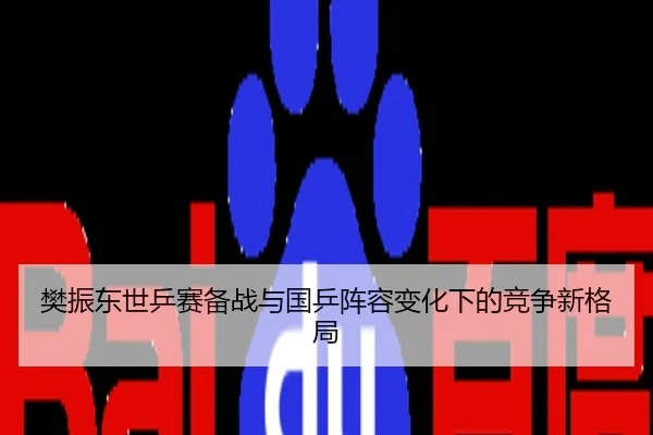 樊振东世乒赛备战与国乒阵容变化下的竞争新格局